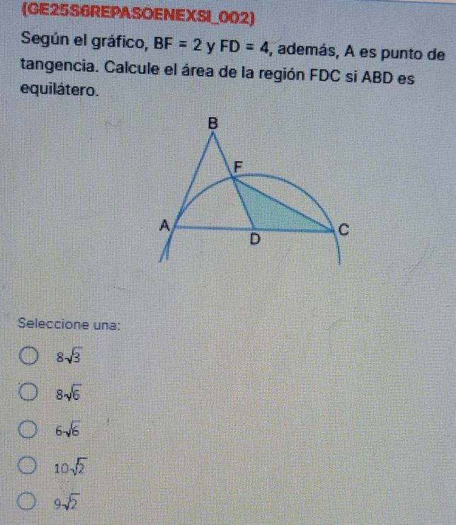 (GE25S6REPASOENEXSI_002)
Según el gráfico, BF=2 y FD=4 , además, A es punto de
tangencia. Calcule el área de la región FDC si ABD es
equilátero.
Seleccione una:
8sqrt(3)
8sqrt(6)
6sqrt(6)
10sqrt(2)
9sqrt(2)