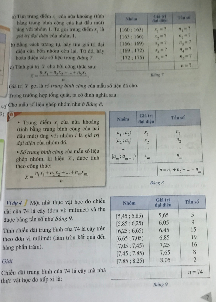 Tim trung điểm 1 của nửa khoảng (tính
bằng trung bình cộng của hai đầu mút)
ứng với nhóm 1. Ta gọi trung điểm x, là x
giá trị đại diện của nhóm 1. 
b) Bằng cách tương tự, hãy tìm giá trị đại
diện của bốn nhóm còn lại. Từ đó, hãy
hoàn thiện các số liệu trong Bảng 7. 
c)  Tính giá trị X cho bởi công thức sau:
overline x=frac n_1x_1+n_2x_2+...+n_5x_5n.
Giá trị X gọi là số trung bình cộng của mẫu số liệu đã cho.
Trong trường hợp tổng quát, ta có định nghĩa sau:
số  Cho mẫu số liệu ghép nhóm như ở Bảng 8.
9),
Trung điểm x_i của nửa khoảng
(tính bằng trung bình cộng của hai
đầu mút) ứng với nhóm i là giá trị
đại diện của nhóm đó. 
Số trung bình cộng của mẫu số liệu
ghép nhóm, kí hiệu overline x , được tính
theo công thức:
overline x=frac n_1x_1+n_2x_2+...+n_mx_mn.
Bảng 8
Vi dụ 4 7 Một nhà thực vật học đo chiều
dài của 74 lá cây (đơn vị: milimét) và thu
được bảng tần số như Bảng 9.
Tính chiều dài trung bình của 74 lá cây trên
theo đơn vị milimét (làm tròn kết quả đến
hàng phần trăm). 
Giải 
Chiều dài trung bình của 74 lá cây mà nh
thực vật học đo xấp xỉ là:
Bảng 9
7