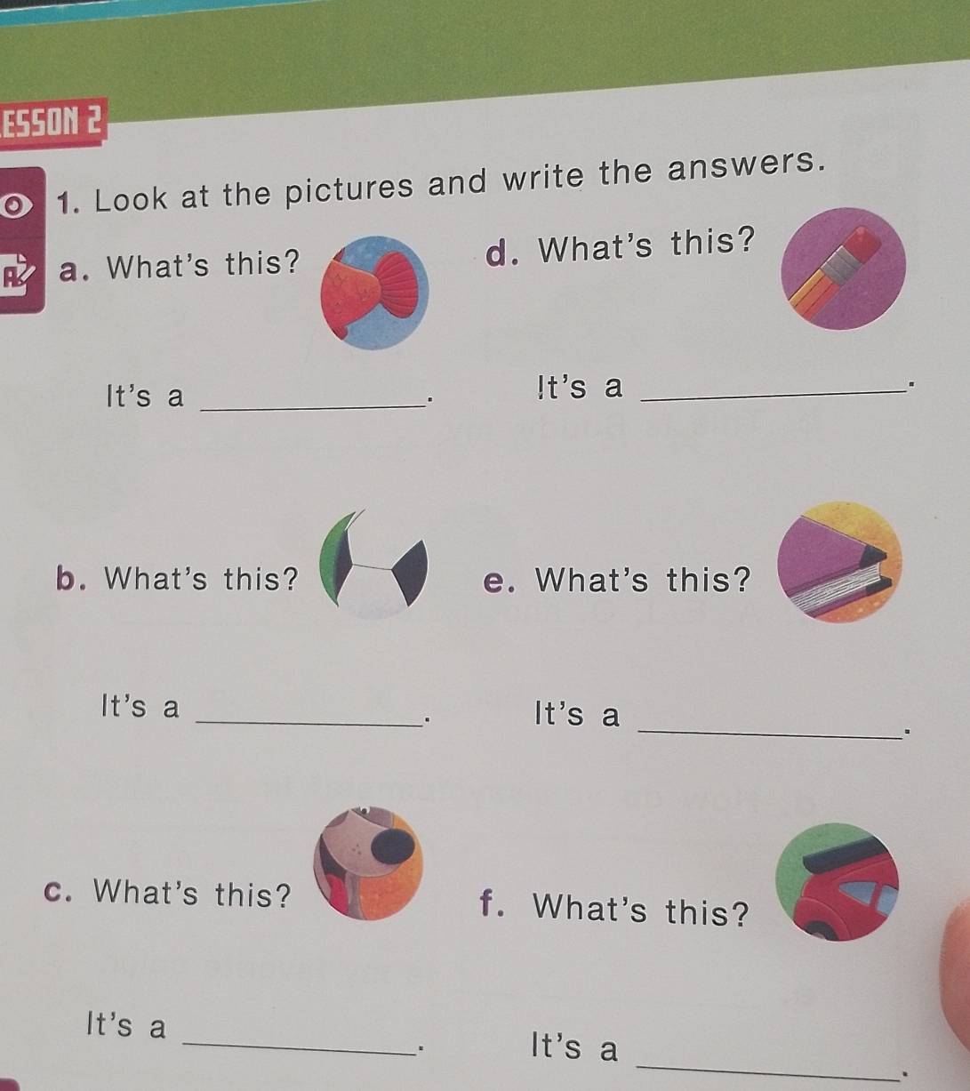 ESSON 2 
1. Look at the pictures and write the answers. 
A a. What's this?d. What's this? 
It's a_ 
. 
!t's a_ 
. 
b. What's this? e. What's this? 
It's a _It's a 
. 
_、. 
c. What's this? f. What's this? 
_ 
It's a _It's a 
. 
.