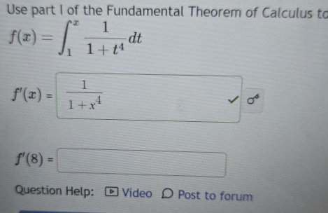 Use part I of the Fundamental Theorem of Calculus to
f(x)=∈t _1^(xfrac 1)1+t^4dt
f'(x)=  1/1+x^4 
f'(8)=□
Question Help: Video D Post to forum