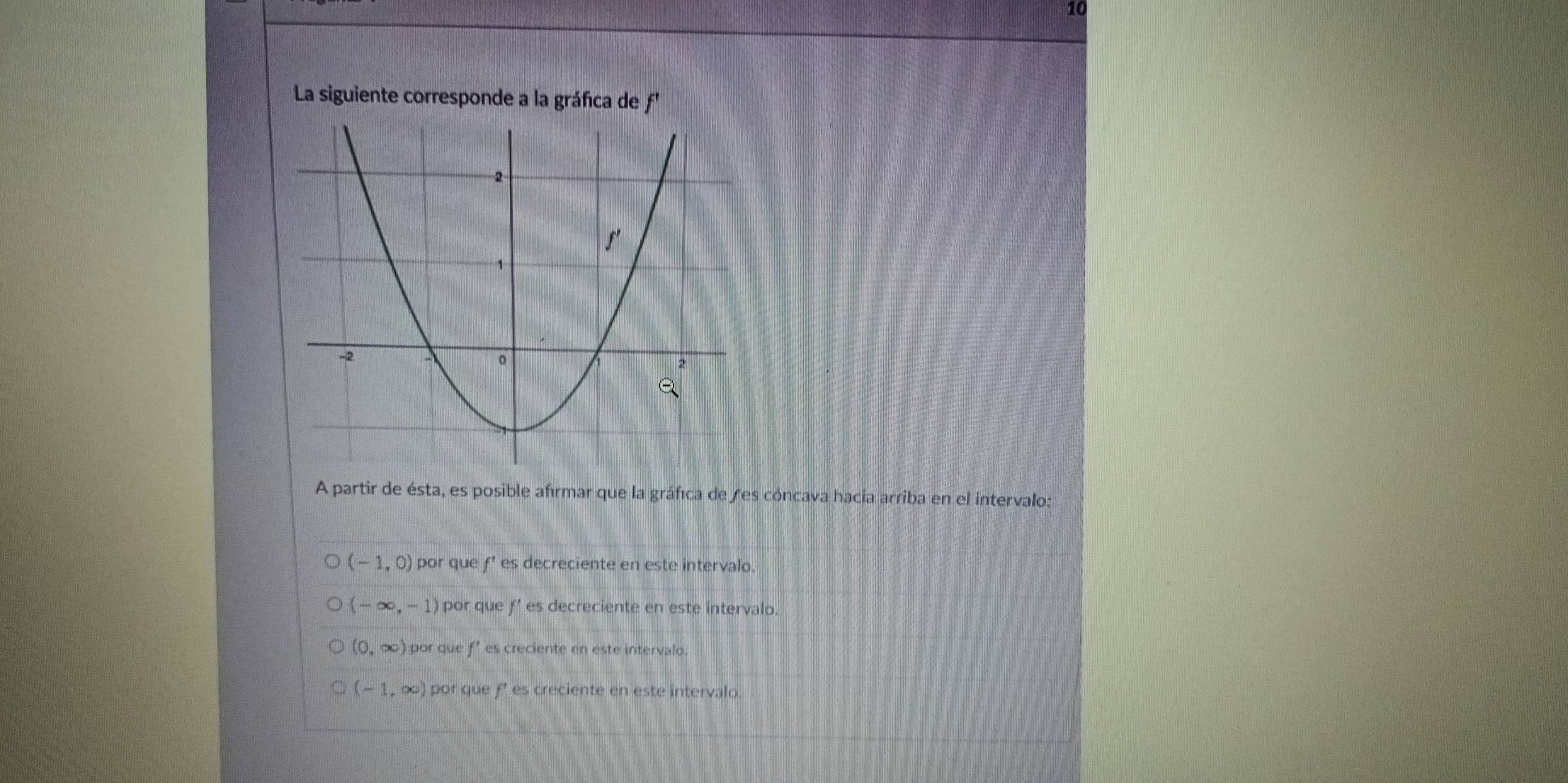 La siguiente corresponde a la gráfica de f'
A partir de ésta, es posible afrmar que la gráfica de es cóncava hacia arriba en el intervalo:
(-1,0) por que f' es decreciente en este intervalo.
(-∈fty ,-1) por que f' es decreciente en este intervalo.
(0,∈fty ) por que f’ es creciente en este intervalo.
(-1,∈fty ) por que f' es creciente en este intervalo.