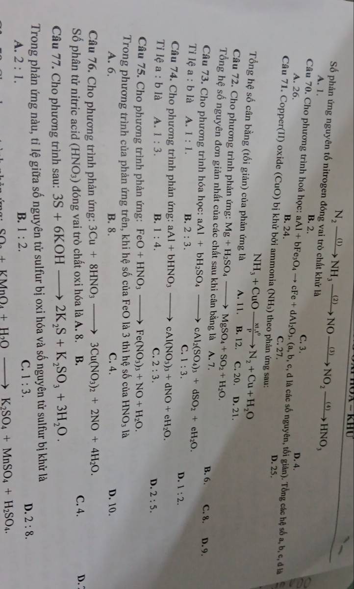 Số phản ứng nguyên tố nitrogen đóng vai trò chất khử là
A. 1.
N_2xrightarrow (1)NH_3xrightarrow (2)NOxrightarrow (3)NO_2xrightarrow (4)HNO_3
B. 2.
D. 4.
Câu 70. Cho phương trình hoá học: aAl+bFe_3O_4to cFe+dAl_2O_3.(a,b,c, C. 3. b, c, d là các số nguyên, tối giản). Tổng các hệ số a, b, c, đ là
A. 26. B. 24. C. 27.
Câu 71. Copper(II) oxide (CuO) bị khử bởi ammonia (NH_3) theo phản ứng sau:
D. 25.
NH_3+CuOxrightarrow xt,t^0N_2+Cu+H_2O
Tổng hệ số cân bằng (tối giản) của phản ứng là A. 11. B. 12. C. 20. D. 21.
Câu 72. Cho phương trình phản ứng: Mg+H_2SO_4to MgSO_4+SO_2+H_2O.
Tổng hệ số nguyên đơn giản nhất của các chất sau khi cân bằng là A. 7.
Câu 73. Cho phương trình hóa học: aAl+bH_2SO_4to cAl_2(SO_4)_3+dSO_2+eH_2O. B. 6. C. 8. D. 9.
Ti lệ a :b là A. 1:1.
B. 2:3.
C. 1:3.
D. 1:2.
Câu 74. Cho phương trình phản ứng: aAl+bHNO_3to cAl(NO_3)_3+dNO+eH_2O.
Tỉ lệ a :b là A. 1:3. B. 1:4. 2:3. D. 2:5.
C.
Câu 75. Cho phương trình phản ứng: FeO+HNO_3to Fe(NO_3)_3+NO+H_2O.
Trong phương trình của phản ứng trên, khi hệ số của FeO là 3 thì hệ số của HNO_3 là
A. 6. B. 8. C. 4. D. 10.
Câu 76. Cho phương trình phản ứng: 3Cu+8HNO_3to 3Cu(NO_3)_2+2NO+4H_2O.
Số phân tử nitric acid (HNO_3) đóng vai trò chất oxi hóa là A. 8. B. C. 4.
D. 7
Câu 77. Cho phương trình sau: 3S+6KOHto 2K_2S+K_2SO_3+3H_2O.
Trong phản ứng nàu, tỉ lệ giữa số nguyên tử sulfur bị oxi hóa và số nguyên tử sulfur bị khử là
D. 2:8.
A. 2:1.
B. 1:2.
C. 1:3.
SO_2+KMnO_4+H_2Oto K_2SO_4+MnSO_4+H_2SO_4.