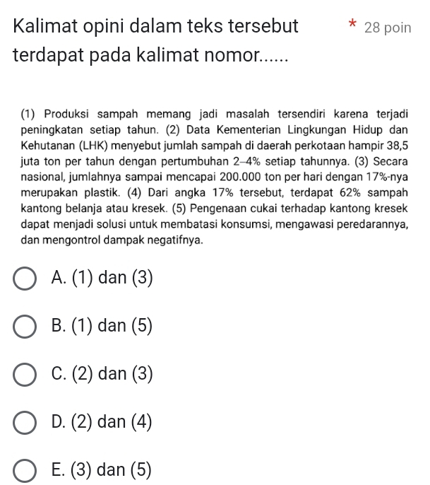 Kalimat opini dalam teks tersebut 28 poin
terdapat pada kalimat nomor......
(1) Produksi sampah memang jadi masalah tersendiri karena terjadi
peningkatan setiap tahun. (2) Data Kementerian Lingkungan Hidup dan
Kehutanan (LHK) menyebut jumlah sampah di daerah perkotaan hampir 38,5
juta ton per tahun dengan pertumbuhan 2-4% setiap tahunnya. (3) Secara
nasional, jumlahnya sampai mencapai 200.000 ton per hari dengan 17% -nya
merupakan plastik. (4) Dari angka 17% tersebut, terdapat 62% sampah
kantong belanja atau kresek. (5) Pengenaan cukai terhadap kantong kresek
dapat menjadi solusi untuk membatasi konsumsi, mengawasi peredarannya,
dan mengontrol dampak negatifnya.
A. (1) dan (3)
B. (1) dan (5)
C. (2) dan (3)
D. (2) dan (4)
E. (3) dan (5)