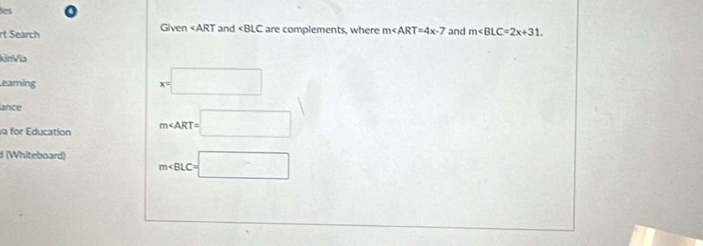 les 
Given and are complements, where m∠ ART=4x-7
rt Search and m∠ BLC=2x+31. 
kìnVĩa 
Learning
x=□
lance 
va for Education
m∠ ART=□
(Whiteboard)
m∠ BLC=□