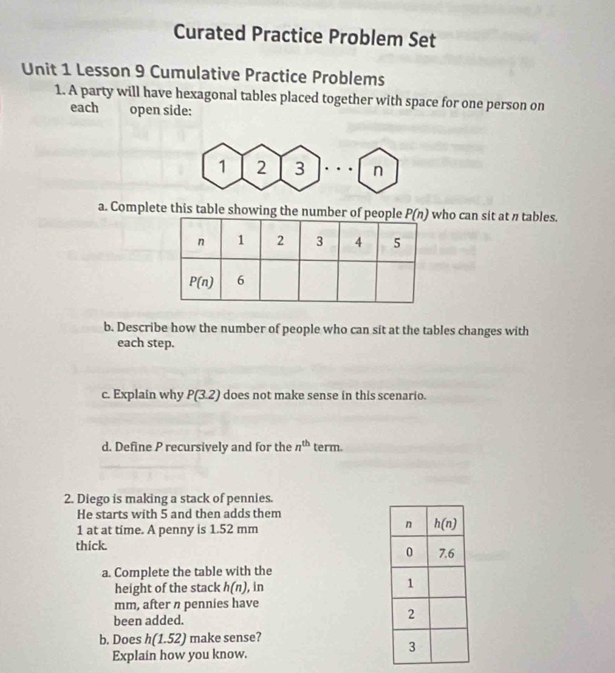 Curated Practice Problem Set
Unit 1 Lesson 9 Cumulative Practice Problems
1. A party will have hexagonal tables placed together with space for one person on
each open side:
1 2 3 n
a. Complete this table showing the number oho can sit at n tables.
b. Describe how the number of people who can sit at the tables changes with
each step.
c. Explain why P(3.2) does not make sense in this scenario.
d. Define P recursively and for the n^(th) term.
2. Diego is making a stack of pennies.
He starts with 5 and then adds them
1 at at time. A penny is 1.52 mm
thick.
a. Complete the table with the
height of the stack h(n) , in
mm, after n pennies have
been added.
b. Does h(1.52) make sense?
Explain how you know.