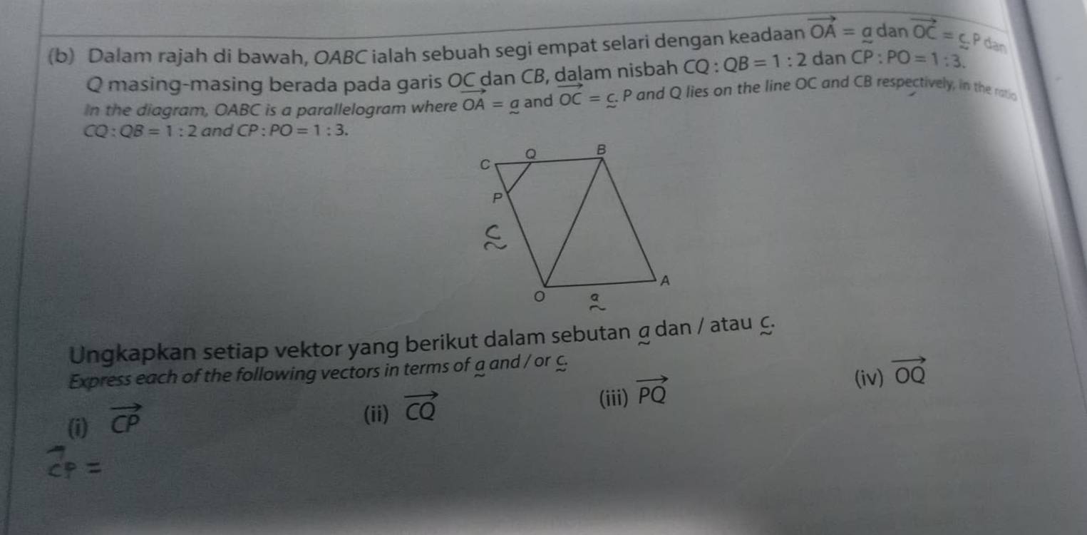 Dalam rajah di bawah, OABC ialah sebuah segi empat selari dengan keadaan vector OA=a dar vector OC=cp dan
Q masing-masing berada pada garis OC dan CB, dalam nisbah CQ : QB=1:2 dan CP:PO=1:3. 
In the diagram, OABC is a parallelogram where vector OA=a and vector OC=c.P and Q lies on the line OC and CB respectively, in the ratio
CQ:QB=1:2 and CP:PO=1:3. 
Ungkapkan setiap vektor yang berikut dalam sebutan gdan / atau £. 
Express each of the following vectors in terms of a and / or C (iv) vector OQ
(i) vector CP
(ii) vector CQ
(iii) vector PQ