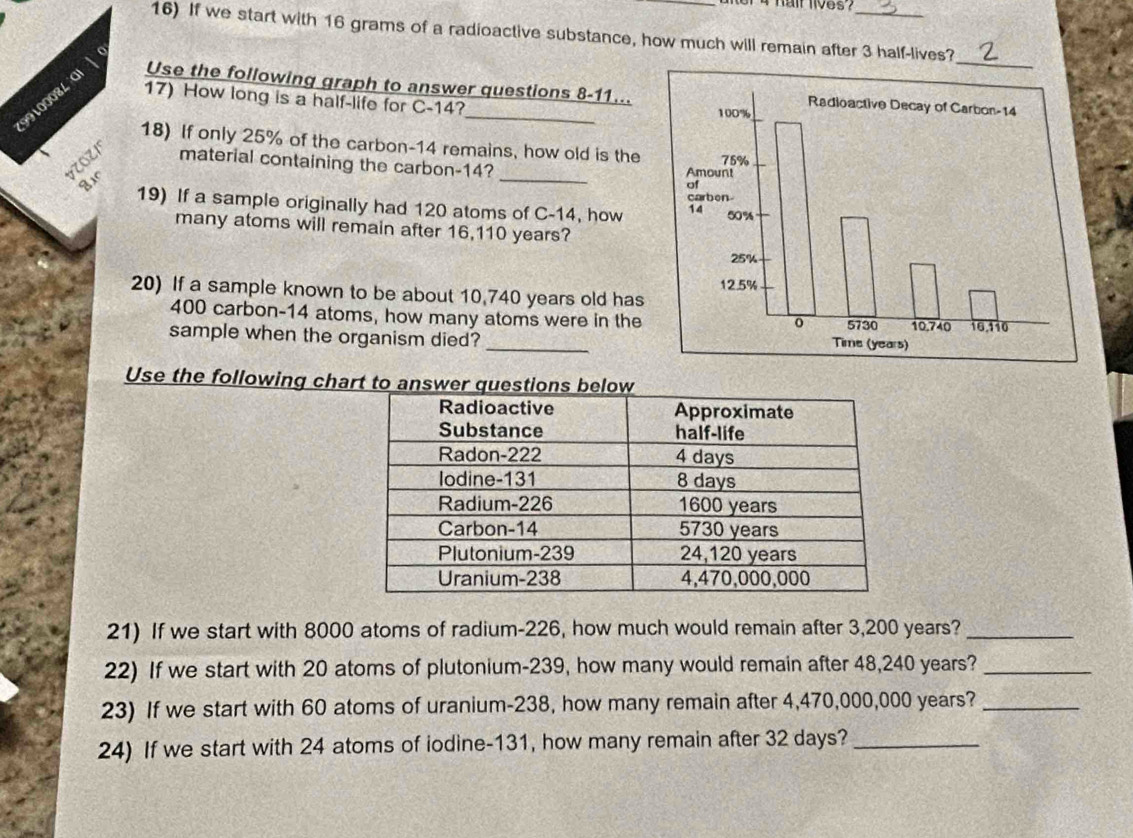 hait lives? 
16) If we start with 16 grams of a radioactive substance, how much will remain after 3 half-lives? 
17) How long is a half-life for C-14?
9100084 0 Use the following graph to answer questions 8- 11.. 
18) If only 25% of the carbon- 14 remains, how old is the 
_ 
VOZI material containing the carbon- 14? 
19) If a sample originally had 120 atoms of C-14, how 
many atoms will remain after 16,110 years? 
20) If a sample known to be about 10,740 years old has
400 carbon- 14 atoms, how many atoms were in the 
sample when the organism died?_ 
Use the following cha 
21) If we start with 8000 atoms of radium- 226, how much would remain after 3,200 years?_ 
22) If we start with 20 atoms of plutonium- 239, how many would remain after 48,240 years?_ 
23) If we start with 60 atoms of uranium- 238, how many remain after 4,470,000,000 years?_ 
24) If we start with 24 atoms of iodine- 131, how many remain after 32 days?_