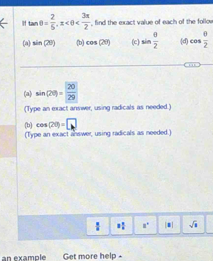 If tan θ = 2/5 , π , find the exact value of each of the follow 
(a) sin (2θ ) (b) cos (2θ ) (c) sin  θ /2  (d) cos  θ /2 
(a) sin (2θ )= 20/29 
(Type an exact answer, using radicals as needed.) 
(b) cos (2θ )=□
(Type an exact answer, using radicals as needed.)
 □ /□   □  □ /□   □^(□) |□ | sqrt(□ )
an example Get more help