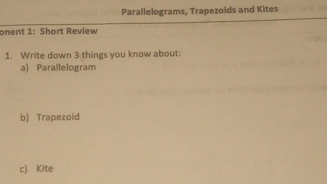 Parallelograms, Trapezoids and Kites 
onent 1: Short Review 
1. Write down 3 things you know about: 
a) Parallelogram 
b) Trapezoid 
c) Kite