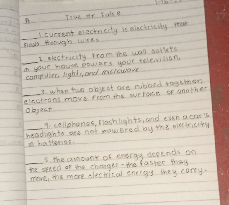 1-16-49 
A. Irue or rakse 
_ 
1. current electricity is electricity that 
nows through wires 
2 electricity from the wall outlets 
_in your house powers your television, 
computer, lights, and microware 
3. when two object are rubbed together 
_electrons move from the surface or another 
object 
4. cellphones, flashlights, and evenacar's 
_headlights are not powered by the electricity 
in batteries. 
5. the amount of energy depends on 
_the speed of the charges-the faster they 
move, the more electrical energy they carry.