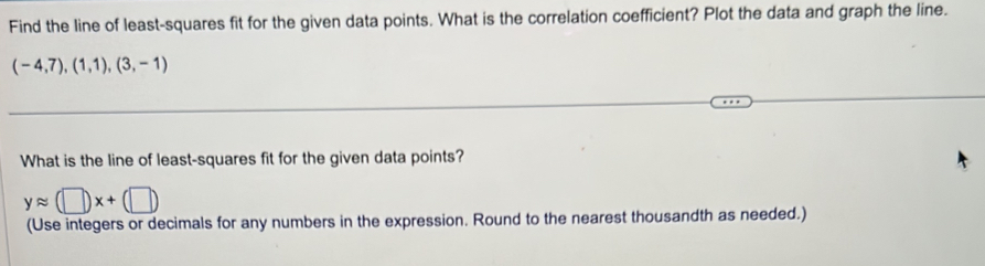 Find the line of least-squares fit for the given data points. What is the correlation coefficient? Plot the data and graph the line.
(-4,7),(1,1),(3,-1)
What is the line of least-squares fit for the given data points?
yapprox (□ )x+(□ )
(Use integers or decimals for any numbers in the expression. Round to the nearest thousandth as needed.)