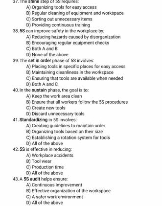 The shine step of 5S requires
A) Organizing tools for easy access
B) Regular cleaning of equipment and workspace
C) Sorting out unnecessary items
D) Providing continuous training
38. 5S can improve safety in the workplace by:
A) Reducing hazards caused by disorganization
B) Encouraging regular equipment checks
C) Both A and B
D) None of the above
39. The set in order phase of 5S involves:
A) Placing tools in specific places for easy access
B) Maintaining cleanliness in the workspace
C) Ensuring that tools are available when needed
D) Both A and C
40. In the sustain phase, the goal is to:
A) Keep the work area clean
B) Ensure that all workers follow the 5S procedures
C) Create new tools
D) Discard unnecessary tools
41. Standardizing in 5S involves:
A) Creating guidelines to maintain order
B) Organizing tools based on their size
C) Establishing a rotation system for tools
D) All of the above
42. 5S is effective in reducing:
A) Workplace accidents
B) Tool wear
C) Production time
D) All of the above
43. A 5S audit helps ensure
A) Continuous improvement
B) Effective organization of the workspace
C) A safer work environment
D) All of the above