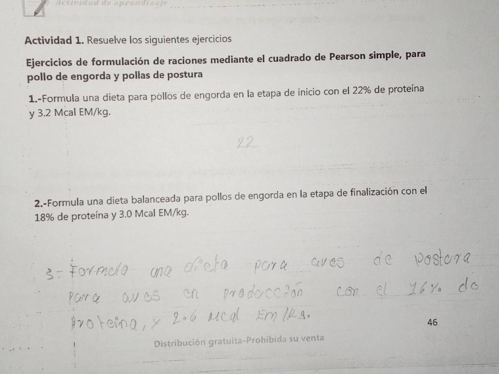 Ac tib idad de aprendiza je_ 
Actividad 1. Resuelve los siguientes ejercicios 
Ejercicios de formulación de raciones mediante el cuadrado de Pearson simple, para 
pollo de engorda y pollas de postura 
1.-Formula una dieta para pollos de engorda en la etapa de inicio con el 22% de proteína 
y 3.2 Mcal EM/kg. 
2.-Formula una dieta balanceada para pollos de engorda en la etapa de finalización con el
18% de proteína y 3.0 Mcal EM/kg. 
46 
Distribución gratuita-Prohibida su venta