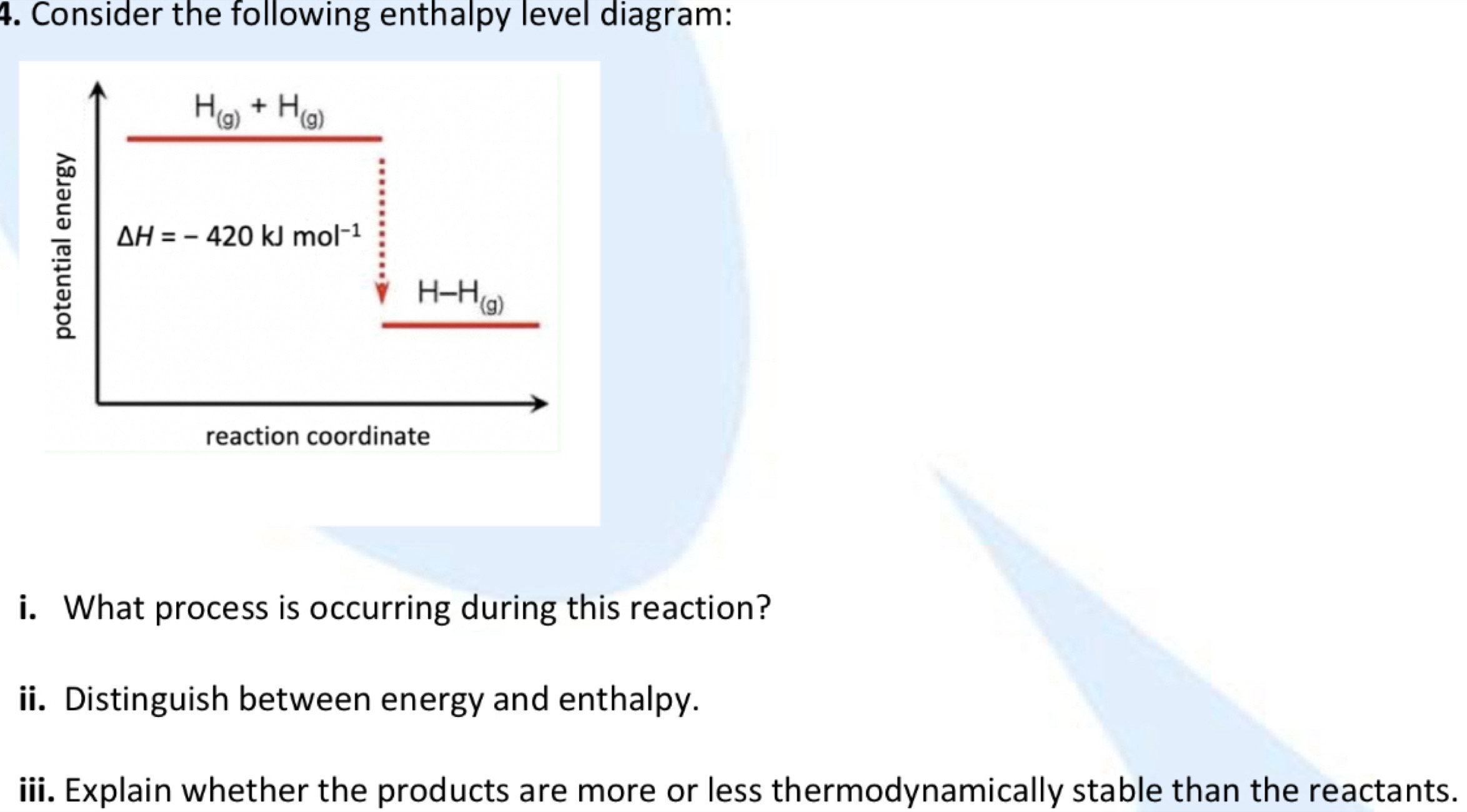 Consider the following enthalpy level diagram:
H_(g)+H_(g)
△ H=-420kJmol^(-1)
H-H_(g)
reaction coordinate 
i. What process is occurring during this reaction? 
ii. Distinguish between energy and enthalpy. 
iii. Explain whether the products are more or less thermodynamically stable than the reactants.