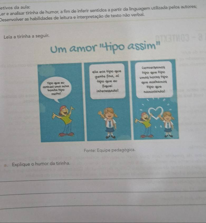 etivos da aula: 
Ler e analisar tirinha de humor, a fim de inferir sentidos a partir da linguagem utilizada pelos autores; 
Desenvolver as habilidades de leitura e interpretação de texto não verbal. 
Leia a tirinha a seguir. 
Um amor "tipo assim" 
Conversimos 
Ela era tipo que tipo que tipo 
gente fina, aí umas horas tipo 
tipo que eu que acábamos 
fiquei 
interessado! namotando! tipo que 
Fonte: Equipe pedagógica. 
a. Explique o humor da tirinha. 
_ 
_ 
_