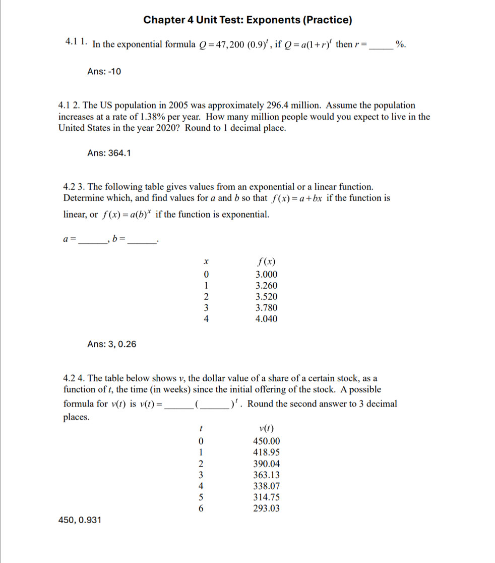 Chapter 4 Unit Test: Exponents (Practice)
4.1 1. In the exponential formula Q=47, 200(0.9)^t , if Q=a(1+r)^t then r= _  %.
Ans: -10
4.1 2. The US population in 2005 was approximately 296.4 million. Assume the population
increases at a rate of 1.38% per year. How many million people would you expect to live in the
United States in the year 2020? Round to 1 decimal place.
Ans: 364.1
4.2 3. The following table gives values from an exponential or a linear function.
Determine which, and find values for a and b so that f(x)=a+bx if the function is
linear, or f(x)=a(b)^x if the function is exponential.
a= _ 、 b= _ .
x f(x)
0 3.000
1 3.260
2 3.520
3 3.780
4 4.040
Ans: 3, 0.26
4.2 4. The table below shows v, the dollar value of a share of a certain stock, as a
function of t, the time (in weeks) since the initial offering of the stock. A possible
formula for v(t) is v(t)= _  (_  )^t. Round the second answer to 3 decimal
places.
t
v(t)
0 450.00
1 418.95
2 390.04
3 363.13
4 338.07
5 314.75
6 293.03
450, 0.931