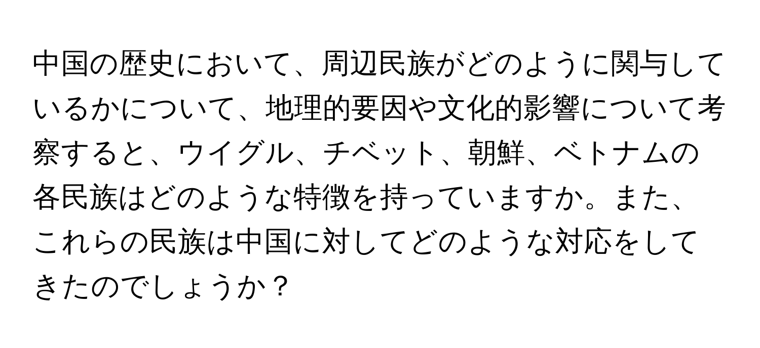 中国の歴史において、周辺民族がどのように関与しているかについて、地理的要因や文化的影響について考察すると、ウイグル、チベット、朝鮮、ベトナムの各民族はどのような特徴を持っていますか。また、これらの民族は中国に対してどのような対応をしてきたのでしょうか？