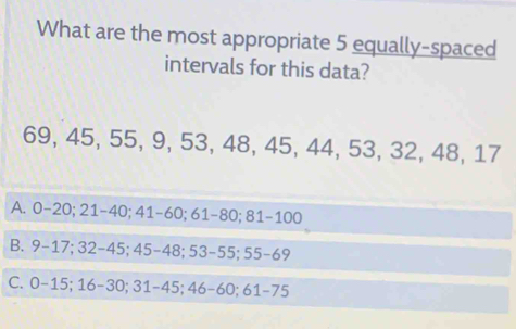 What are the most appropriate 5 equally-spaced
intervals for this data?
69, 45, 55, 9, 53, 48, 45, 44, 53, 32, 48, 17
A. 0 - 20; 21 - 40; 41 - 60; 61 - 80; 81-100
B. 9 - 17; 32 - 45; 45 - 48; 53 - 55; 55 - 69
C. 0 - 15; 16 - 30; 31-45; 46 - 60; 61 - 75