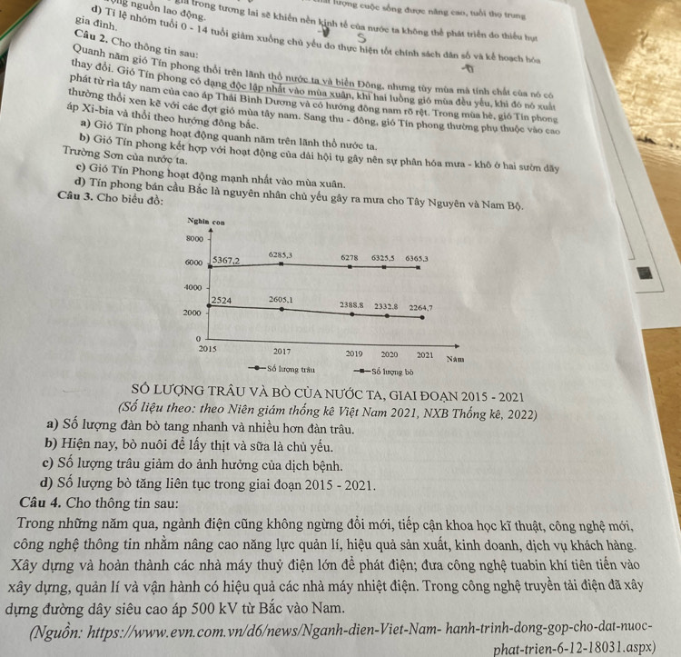 nguồn lao động.
lấi lượng cuộc sống được năng cao, tuổi thọ trung
gia đình.
T trong tương lai sẽ khiến nền kinh tế của nước ta không thể phát triển do thiếu họt
d) Tỉ lệ nhóm tuổi 0 - 14 tuổi giám xuống chủ yếu đo thực hiện tốt chính sách dân số và kể hoạch hó
Câu 2. Cho thông tin sau:
Quanh năm gió Tín phong thổi trên lãnh thổ nước ta và biển Đông, nhưng tùy mùa mà tính chất của nó có
thay đổi. Gió Tín phong có đạng độc lập nhất vào mùa xuân, khi hai luờng gió mùa đều yêu, khi đô nó xuất
phát từ rìa tây nam của cao áp Thái Bình Dương và có hướng đồng nam rõ rệt. Trong mùa hè, gió Tin phong
thường thổi xen kẽ với các đợt gió mùa tây nam. Sang thu - đông, gió Tín phong thường phụ thuộc vào cao
áp Xi-bia và thổi theo hướng đông bắc.
a) Gió Tín phong hoạt động quanh năm trên lãnh thổ nước ta.
b) Gió Tín phong kết hợp với hoạt động của dài hội tụ gây nên sự phân hóa mưa - khô ở hai sườn dãy
Trường Sơn của nước ta.
c) Gió Tín Phong hoạt động mạnh nhất vào mùa xuân.
d) Tín phong bán cầu Bắc là nguyên nhân chủ yếu gây ra mưa cho Tây Nguyên và Nam Bộ.
Câu 3. Cho biểu đồ:
Nghin con
8000
6000 5367,2
6285,3 6278 6325,5 6365,3
4000 2605,1
2524 2388.8 2332.8 2264,7
2000
0
2015 2017 2019 2020 2021 Nam
Số lượng trâu Số lượng bò
S LƯợNG TRÂU VÀ BÒ CủA NƯỚC TA, GIAI ĐOẠN 2015 - 2021
(Số liệu theo: theo Niên giám thống kê Việt Nam 2021, NXB Thống kê, 2022)
a) Số lượng đàn bò tang nhanh và nhiều hơn đàn trâu.
b) Hiện nay, bò nuôi để lấy thịt và sữa là chủ yếu.
c) Số lượng trâu giảm do ảnh hưởng của dịch bệnh.
d) Số lượng bò tăng liên tục trong giai đoạn 2015 - 2021.
Câu 4. Cho thông tin sau:
Trong những năm qua, ngành điện cũng không ngừng đổi mới, tiếp cận khoa học kĩ thuật, công nghệ mới,
công nghệ thông tin nhằm nâng cao năng lực quản lí, hiệu quả sản xuất, kinh doanh, dịch vụ khách hàng.
Xây dựng và hoàn thành các nhà máy thuỷ điện lớn để phát điện; đưa công nghệ tuabin khí tiên tiến vào
xây dựng, quản lí và vận hành có hiệu quả các nhà máy nhiệt điện. Trong công nghệ truyền tải điện đã xây
dựng đường dây siêu cao áp 500 kV từ Bắc vào Nam.
(Nguồn: https://www.evn.com.vn/d6/news/Nganh-dien-Viet-Nam- hanh-trinh-dong-gop-cho-dat-nuoc-
phat-trien-6-12-18031.aspx)