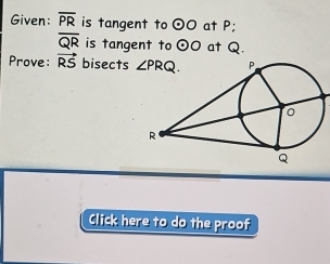 Given: overline PR is tangent to odot O at P;
overline QR is tangent to odot O at Q.
Prove: vector RS bisects 
Click here to do the proof