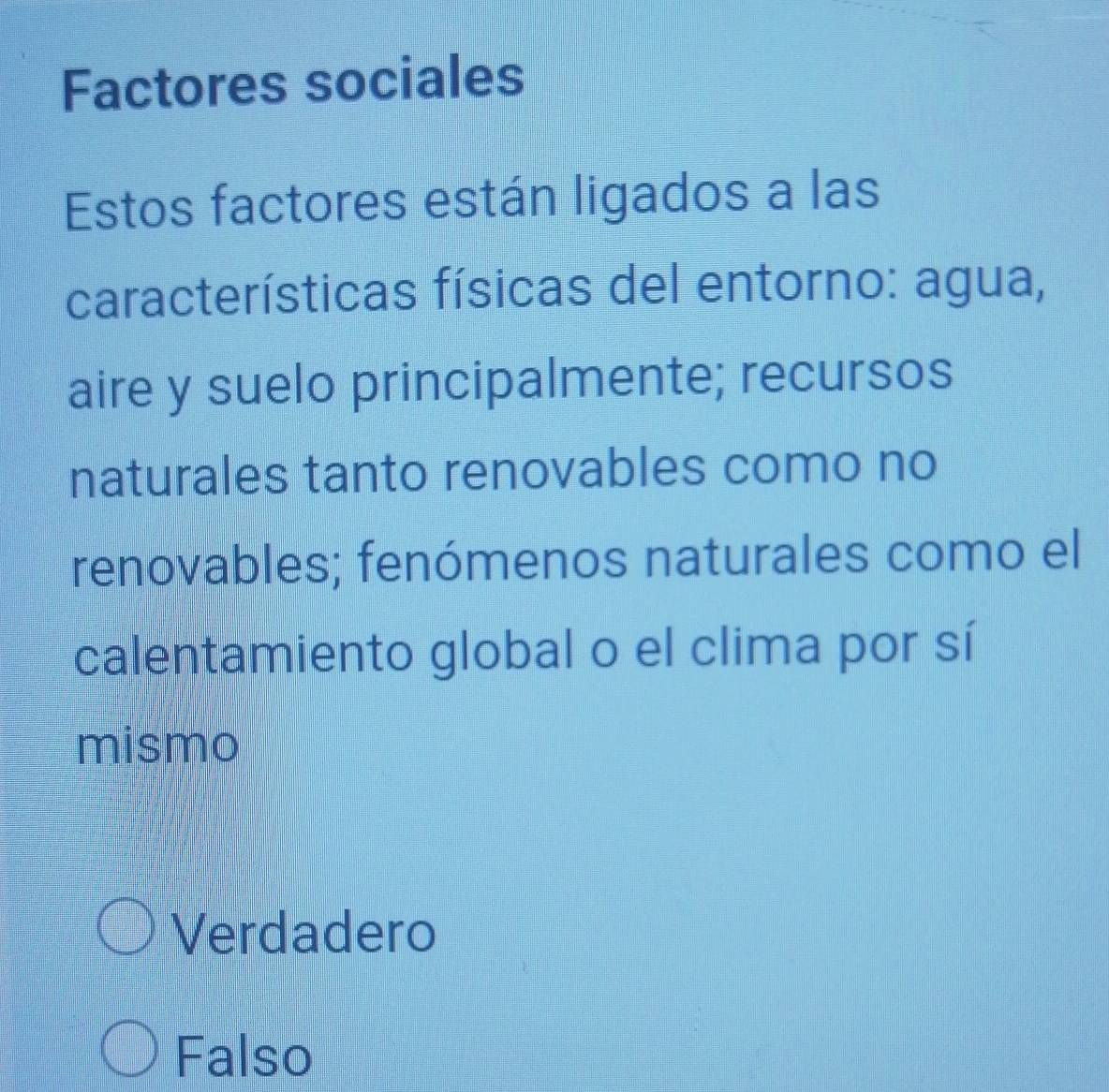 Factores sociales
Estos factores están ligados a las
características físicas del entorno: agua,
aire y suelo principalmente; recursos
naturales tanto renovables como no
renovables; fenómenos naturales como el
calentamiento global o el clima por sí
mismo
Verdadero
Falso