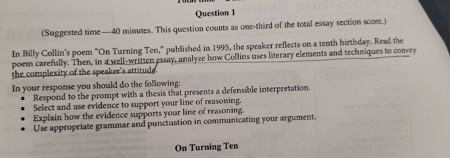 (Suggested time—40 minutes. This question counts as one-third of the total essay section score.) 
In Billy Collin’s poem “On Turning Ten,” published in 1995, the speaker reflects on a tenth birthday. Read the 
poem carefully. Then, in a well-written essay, analyze how Collins uses literary elements and techniques to convey 
the complexity of the speaker’s attitude. 
In your response you should do the following: 
Respond to the prompt with a thesis that presents a defensible interpretation. 
Select and use evidence to support your line of reasoning. 
Explain how the evidence supports your line of reasoning. 
Use appropriate grammar and punctuation in communicating your argument. 
On Turning Ten