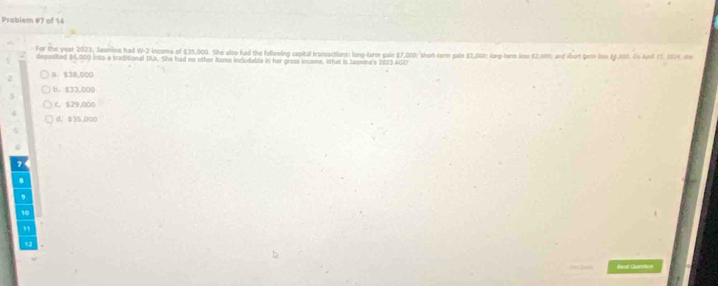 Problem #7 of 14
For the year 2:023, Jasmine had W- 2 income of $35,000. She also had the following capital transactions: long-tarm gain $7,000; short-term galn $3,000; long-term less $2,000; and short tem lss $1,090. On Apoil 15, 2874, she
deposited #6,000 into a traditional IIA. She had no other Items inclodable in her gross income. What is Jasmin's 2023 AGI?
2 a. $38,000
6. $33,000
3
C. 529,000
d. $35,000
7
8
9
10
11
12
Nead Question