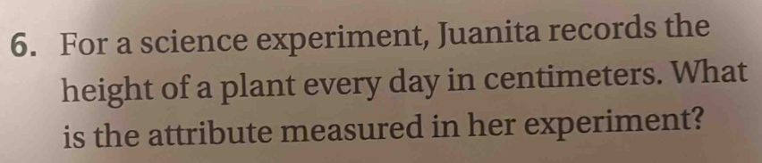 For a science experiment, Juanita records the 
height of a plant every day in centimeters. What 
is the attribute measured in her experiment?