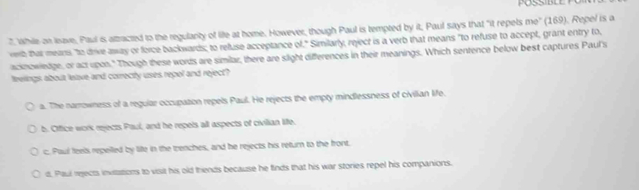 While on leave, Paul is atzracted to the regulanty of life at home. However, though Paul is tempted by it, Paul says that "it repels me" (169). Repel is a
verby that means, "to drive awway or force backwards; to refuse acceptance of." Similarly, reject is a verb that means "to refuse to accept, grant entry to,
acknowiedge, or act upon." Though these words are similar, there are slight differences in their meanings. Which sentence below best captures Paul's
feelings about lelave and correcty uses repol and reject?
a. The narrowness of a regular occupation repels Paul. He rejects the empty mindlessness of civilian life.
b. Office work rejects Paul, and he repels all aspects of civilian liffe.
c. Paul feels repelled by life in the trenches, and he rejects his return to the front.
d. Paul rejects invitations to visit his old thends because he finds that his war stories repel his companions.