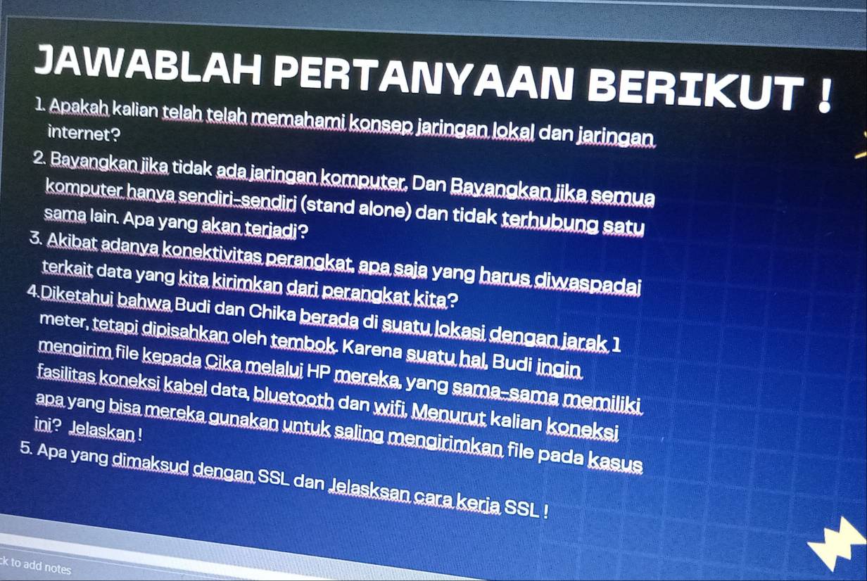 JAWABLAH PERTANYAAN BERIKUT ！ 
1. Apakah kalian telah telah memahami konsep jaringan lokal dan jaringan 
internet? 
2. Bayangkan jika tidak ada jaringan komputer, Dan Bayangkan jika semua 
komputer hanya sendiri-sendiri (stand alone) dan tidak terhubung satu 
sama lain. Apa yang akan terjadi? 
3. Akibat adanya konektivitas perangkat, apa saja yang harus diwaspadai 
terkait data yang kita kirimkan dari perangkat kita? 
4.Diketahui bahwa Budi dan Chika berada di suatu lokasi dengan jarak 1
meter, tetapi dipisahkan oleh tembok. Karena suatu hal, Budi ingin 
mengirim file kepada Cika melalui HP mereka, yang sama-sama memiliki 
fasilitas koneksi kabel data, bluetooth dan wifi, Menurut kalian koneksi 
ini? Jelaskan ! 
apa yang bisa mereka gunakan untuk saling mengirimkan file pada kasus 
5. Apa yang dimaksud dengan SSL dan Jelasksan cara keria SSL ! 
ck to add notes .