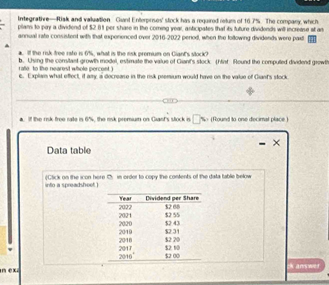 Integrative—Risk and valuation Giant Enterprises' stock has a required return of 16.7%. The company, which 
plans to pay a dividend of $2 81 per share in the coming year, anticipates that its future dividends will increase at an 
annual rate consistent with that experienced over 2016-2022 period, when the following dividends were paid 
a. If the risk free rate is 6%, what is the risk premium on Giant's stock? 
b. Using the constant-growth model, estimate the value of Giant's stock (Hinf Round the computed dividend growth 
rate to the nearest whole percent ) 
c. Explain what effect, if any, a decrease in the risk premium would have on the value of Giant's stock. 
a. If the risk free rate is 6%, the risk premium on Giant's stock is %» (Round to one decimal place) 
× 
Data table 
(Click on the icon here O in order to copy the contents of the data table below 
into a spreadsheet.) 
n exa answer