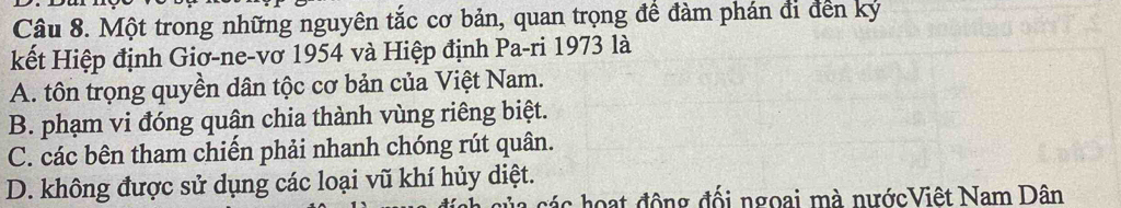 Một trong những nguyên tắc cơ bản, quan trọng để đàm phán đi đến ký
kết Hiệp định Giơ-ne-vơ 1954 và Hiệp định Pa-ri 1973 là
A. tôn trọng quyền dân tộc cơ bản của Việt Nam.
B. phạm vi đóng quận chia thành vùng riêng biệt.
C. các bên tham chiến phải nhanh chóng rút quân.
D. không được sử dụng các loại vũ khí hủy diệt.
các hoạt động đối ngoại mà nướcViệt Nam Dân