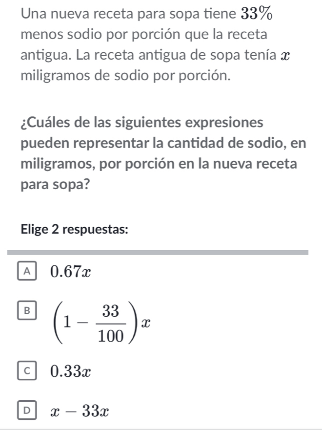 Una nueva receta para sopa tiene 33%
menos sodio por porción que la receta
antigua. La receta antigua de sopa tenía x
miligramos de sodio por porción.
¿Cuáles de las siguientes expresiones
pueden representar la cantidad de sodio, en
miligramos, por porción en la nueva receta
para sopa?
Elige 2 respuestas:
A 0.67x
B (1- 33/100 )x
C 0.33x
D x-33x