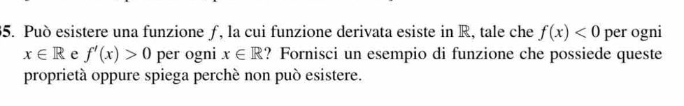 Può esistere una funzione ƒ, la cui funzione derivata esiste in R, tale che f(x)<0</tex> per ogni
x∈ R e f'(x)>0 per ogni x∈ R ? Fornisci un esempio di funzione che possiede queste 
proprietà oppure spiega perchè non può esistere.