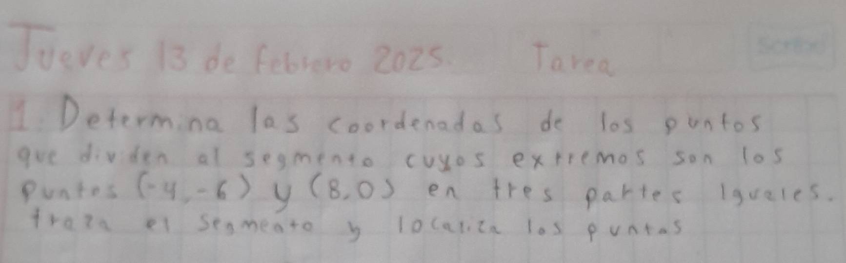 Tueves 13 de febrero 2025. Tarea 
1 Determing las coordenadas do los puntos 
goe divden al segmento cuyos extiemos son los 
Puntos (-4,-6) y (8,0) en tres partes iquales. 
frata el senmeato y localica los puntas