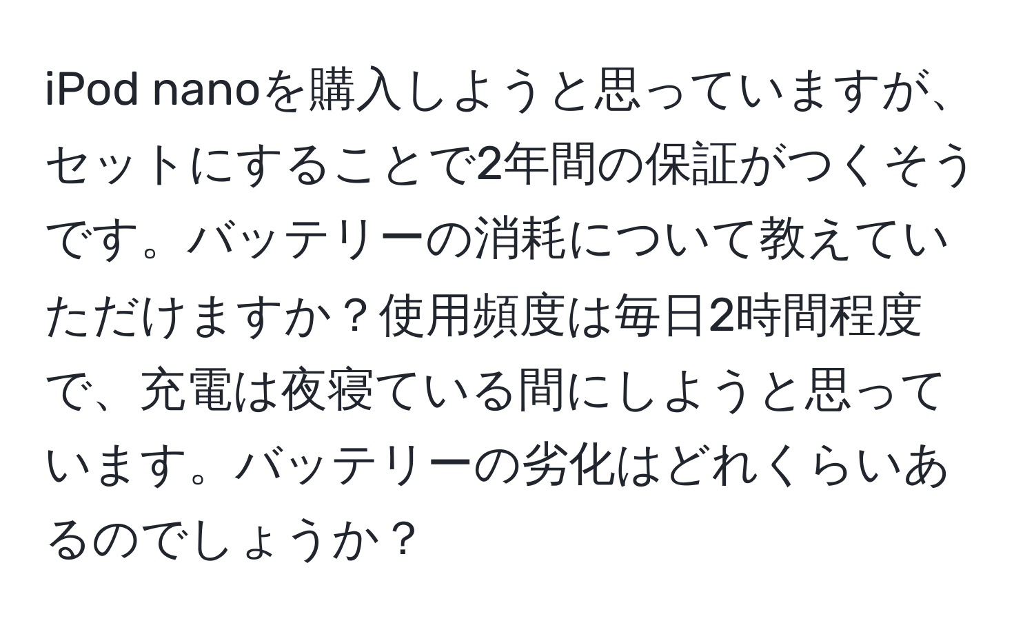 iPod nanoを購入しようと思っていますが、セットにすることで2年間の保証がつくそうです。バッテリーの消耗について教えていただけますか？使用頻度は毎日2時間程度で、充電は夜寝ている間にしようと思っています。バッテリーの劣化はどれくらいあるのでしょうか？