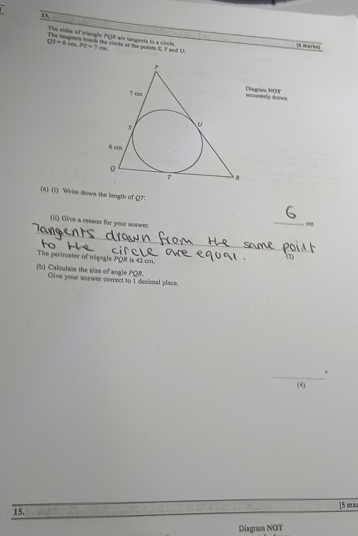 13, 
The sides of triangle POR are tangents to a circle.
QS=6cm. PS=7cm. circle at the points S. T and U. 
[6 marks] 
Diagram NOT accurately drawn 
(a) (i) Write down the length of Q7. 
(ii) Give a reason for your answer. 
_
cm
The perimeter of trigngle PQR is 42 cm. 
(b) Calculate the size of angle PQR. 
Give your answer correct to I decimal place. 
_ 
。 
(4) 
[5 mar 
15. 
Diagram NOT