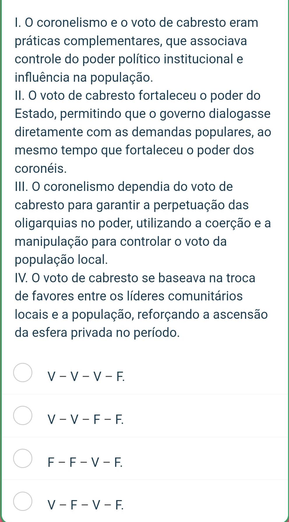 coronelismo e o voto de cabresto eram
práticas complementares, que associava
controle do poder político institucional e
influência na população.
II. O voto de cabresto fortaleceu o poder do
Estado, permitindo que o governo dialogasse
diretamente com as demandas populares, ao
mesmo tempo que fortaleceu o poder dos
coronéis.
III. O coronelismo dependia do voto de
cabresto para garantir a perpetuação das
oligarquias no poder, utilizando a coerção e a
manipulação para controlar o voto da
população local.
IV. O voto de cabresto se baseava na troca
de favores entre os líderes comunitários
locais e a população, reforçando a ascensão
da esfera privada no período.
V-V-V-F.
V-V-F-F.
F-F-V-F.
V-F-V-F.