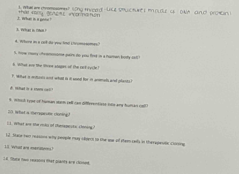 What are chromosomes? Long thread - Lice Stuctures m olcle of ONA and pron 
thar cary genctc information 
2. What is a gene? 
3. What is DNA? 
4. Where in a cell do you find chromosomes? 
S. How many chromosome pairs do you find in a human body cell? 
6 What are the three stages of the cell cycle? 
7. What is mitosis and what is it used for in animals and plants? 
8. What is a stem cell? 
9. Which type of human stem cell can differentiate into any human cell? 
10. What is therapeutic cloning? 
11. What are the risks of therapeutic cloning? 
12. State two reasons why people may object to the use of stem cells in therapeutic cloning 
13. What are meristems? 
14. State two reasons that piants are cloned.