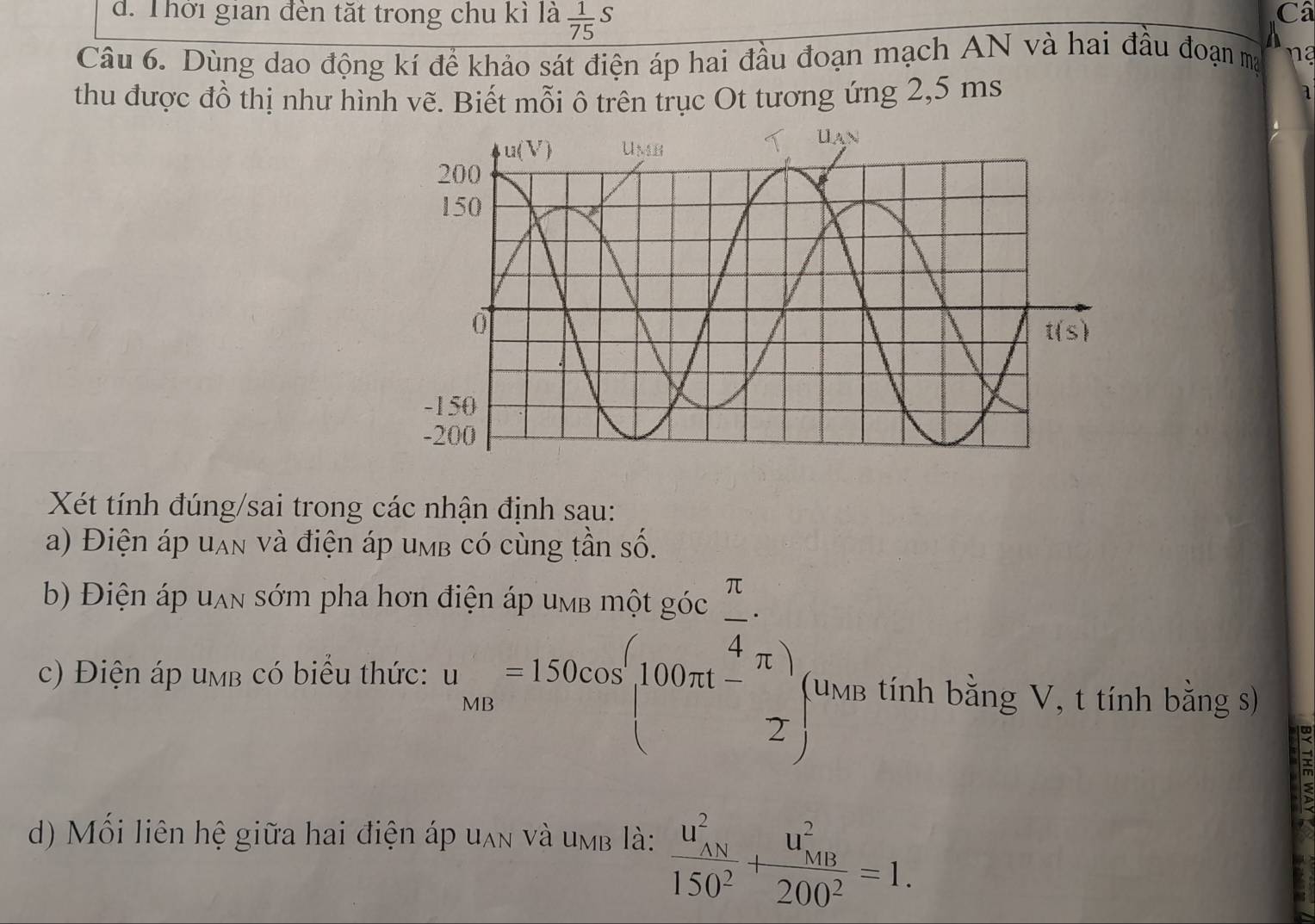 d. Thời gian đèn tặt trong chu kì là  1/75 S
Câ
Câu 6. Dùng dao động kí để khảo sát điện áp hai đầu đoạn mạch AN và hai đầu đoạn ma
n 
thu được đồ thị như hình vẽ. Biết mỗi ô trên trục Ot tương ứng 2,5 ms
a
Xét tính đúng/sai trong các nhận định sau:
a) Điện áp uạn và điện áp umb có cùng tần số.
b) Điện áp uạn sớm pha hơn
c) Điện áp umb có biểu thức: beginarrayr ditin4pusmolibles π /4  un=180sec  100sec (100m- π /2 ) 2;endarray (umb tính bằng V, t tính bằng s)
d) Mối liên hệ giữa hai điện áp uan và umb là: frac (u_AN)^2150^2+frac (u_MB)^2200^2=1.