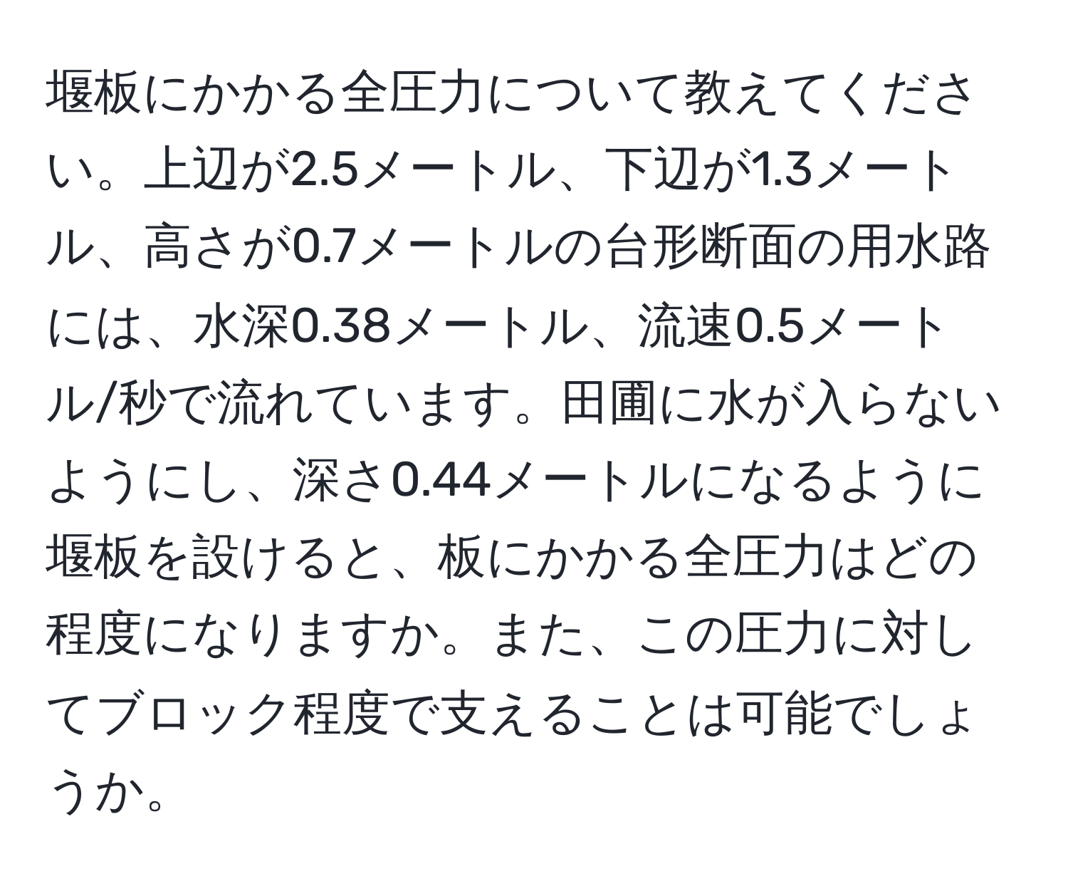 堰板にかかる全圧力について教えてください。上辺が2.5メートル、下辺が1.3メートル、高さが0.7メートルの台形断面の用水路には、水深0.38メートル、流速0.5メートル/秒で流れています。田圃に水が入らないようにし、深さ0.44メートルになるように堰板を設けると、板にかかる全圧力はどの程度になりますか。また、この圧力に対してブロック程度で支えることは可能でしょうか。