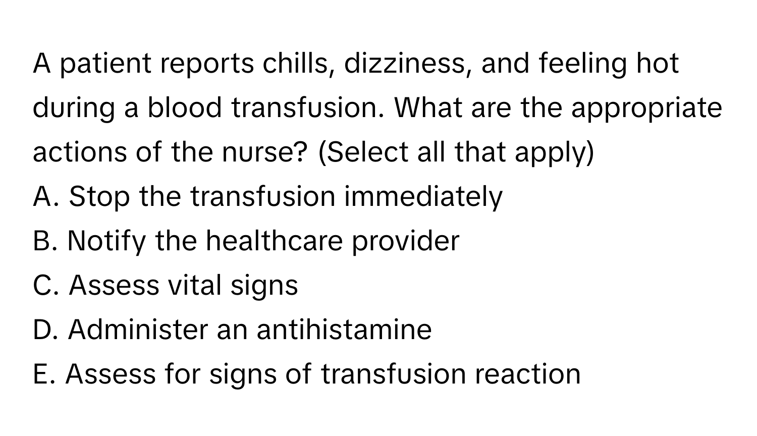 A patient reports chills, dizziness, and feeling hot during a blood transfusion. What are the appropriate actions of the nurse? (Select all that apply)

A. Stop the transfusion immediately 
B. Notify the healthcare provider 
C. Assess vital signs 
D. Administer an antihistamine 
E. Assess for signs of transfusion reaction