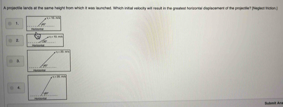 A projectile lands at the same height from which it was launched. Which initial velocity will result in the greatest horizontal displacement of the projectile? [Neglect friction.]
overline v_1=10.m/s
1. 45°
Horzontal
v_1=10.m/s
2. 330°
Horizontal
3.
4.
Submit Ans