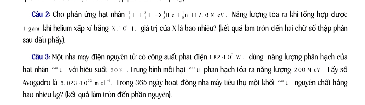 Cho phản ứng hạt nhân _1^(3H+_1^2Hto _2^4He+_0^1n+17.6MeV Năng lượng tỏa ra khi tổng hợp được 
1 gam khi helium xấp xỉ bằng X· 10^11)1 giả trị của X là bao nhiêu? (kết quả làm tròn đến hai chữ số thập phân 
sau dấu phẩy). 
Câu 3: Một nhà máy điện nguyên tử có công suất phát điện 182· 10^7W dùng năng lượng phân hạch của 
hạt nhân "** u với hiệu suất 30%. Trung binh mỗi hạt^(235)U phân hạch tỏa ra năng lượng 200 M eV . Lấy số 
Avogadro là 6.023· 10^(23)mol^(-1) Trong 365 ngày hoạt động nhà máy tiêu thụ một khối ''' ư nguyên chất bằng 
bao nhiêu kg? (kết quả làm tròn đến phần nguyên).