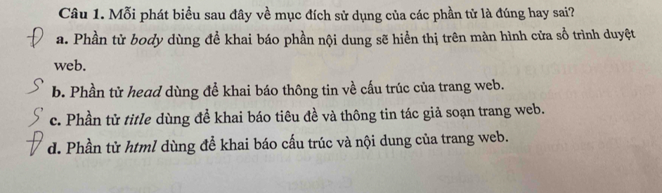 Mỗi phát biểu sau đây về mục đích sử dụng của các phần tử là đúng hay sai?
a. Phần từ body dùng để khai báo phần nội dung sẽ hiển thị trên màn hình cửa sổ trình duyệt
web.
b. Phần từ head dùng để khai báo thông tin về cấu trúc của trang web.
c. Phần tử title dùng để khai báo tiêu đề và thông tin tác giả soạn trang web.
d. Phần từ html dùng để khai báo cấu trúc và nội dung của trang web.