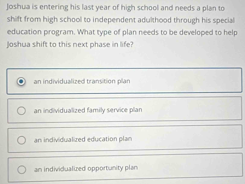 Joshua is entering his last year of high school and needs a plan to
shift from high school to independent adulthood through his special
education program. What type of plan needs to be developed to help
Joshua shift to this next phase in life?
an individualized transition plan
an individualized family service plan
an individualized education plan
an individualized opportunity plan