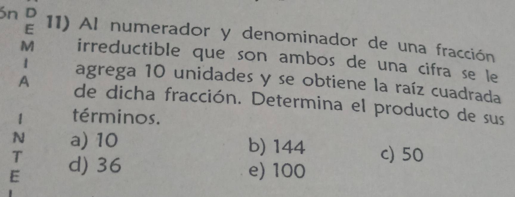 ón D
E
11) Al numerador y denominador de una fracción
M
irreductible que son ambos de una cifra se le 
1 agrega 10 unidades y se obtiene la raíz cuadrada
A
de dicha fracción. Determina el producto de sus
1 términos .
N
a) 10 b) 144
T c) 50
E
d) 36
e) 100