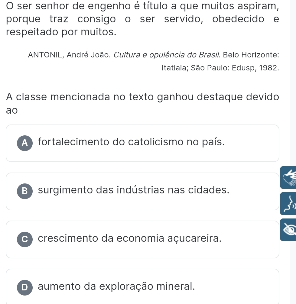 ser senhor de engenho é título a que muitos aspiram,
porque traz consigo o ser servido, obedecido e
respeitado por muitos.
ANTONIL, André João. Cultura e opulência do Brasil. Belo Horizonte:
Itatiaia; São Paulo: Edusp, 1982.
A classe mencionada no texto ganhou destaque devido
ao
A ) fortalecimento do catolicismo no país.
B) surgimento das indústrias nas cidades.
c ) crescimento da economia açucareira.
D) aumento da exploração mineral.