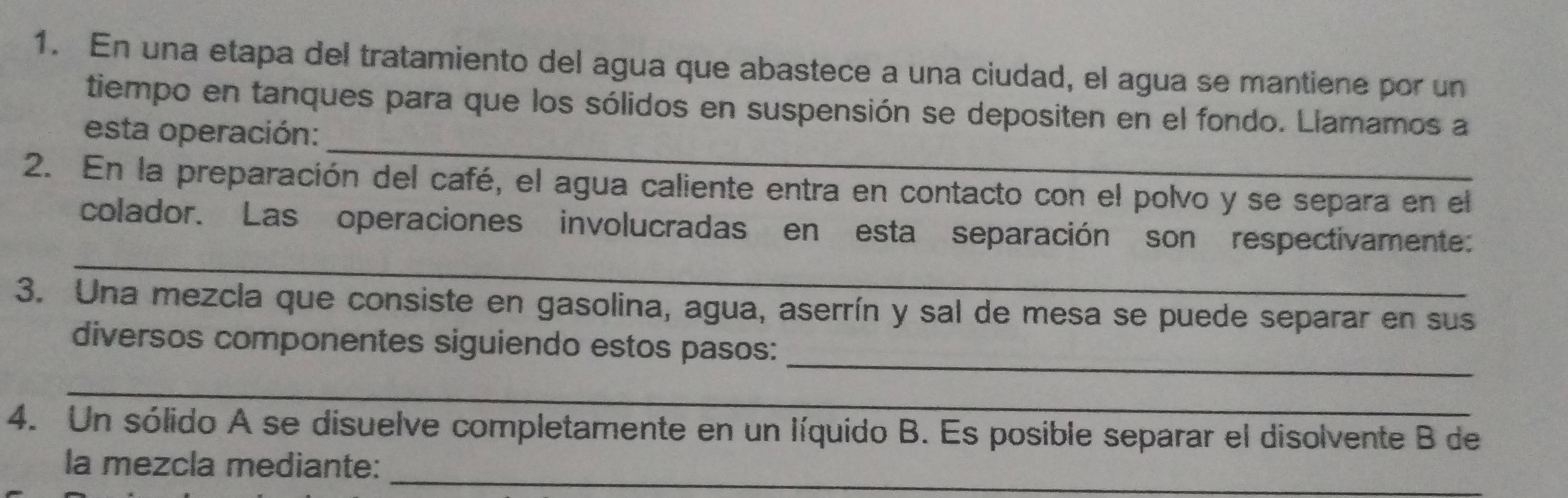 En una etapa del tratamiento del agua que abastece a una ciudad, el agua se mantiene por un 
_ 
tiempo en tanques para que los sólidos en suspensión se depositen en el fondo. Llamamos a 
esta operación: 
2. En la preparación del café, el agua caliente entra en contacto con el polvo y se separa en el 
_ 
colador. Las operaciones involucradas en esta separación son respectivamente: 
3. Una mezcla que consiste en gasolina, agua, aserrín y sal de mesa se puede separar en sus 
_ 
diversos componentes siguiendo estos pasos: 
_ 
4. Un sólido A se disuelve completamente en un líquido B. Es posible separar el disolvente B de 
la mezcla mediante:_