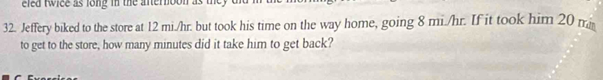 eled twice as long in the afternoon as they . 
32. Jeffery biked to the store at 12 mi./hr. but took his time on the way home, going 8 mi./hr. If it took him 20 m
to get to the store, how many minutes did it take him to get back?